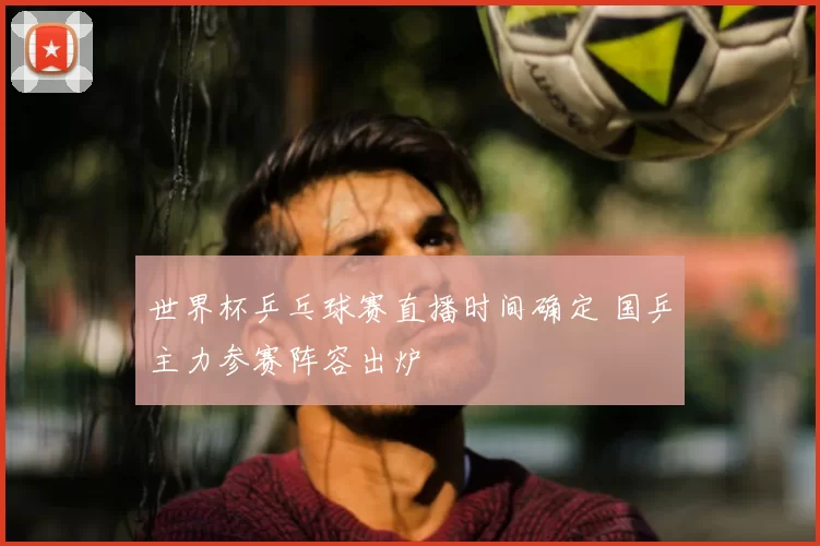 世界杯乒乓球赛直播时间确定 国乒主力参赛阵容出炉