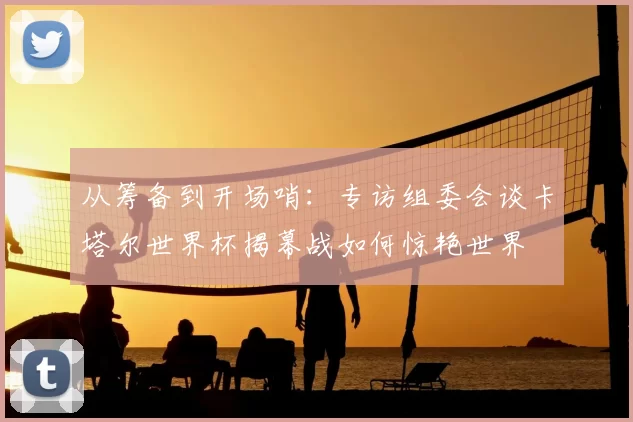 从筹备到开场哨：专访组委会谈卡塔尔世界杯揭幕战如何惊艳世界