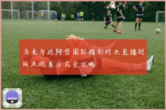 马竞与迈阿密国际精彩对决直播时间及观看方式全攻略