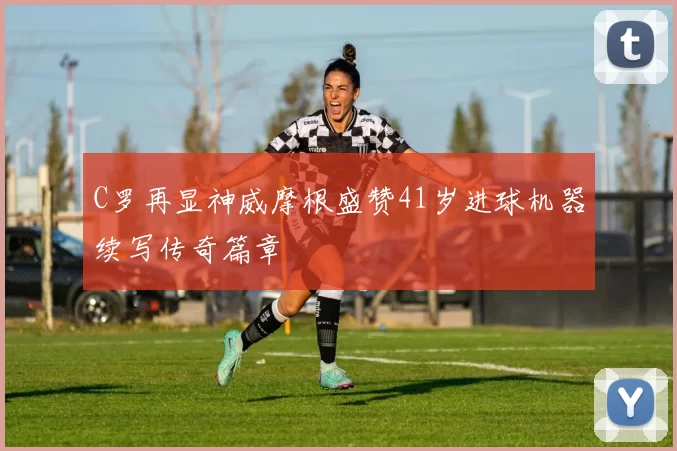 C罗再显神威摩根盛赞41岁进球机器续写传奇篇章