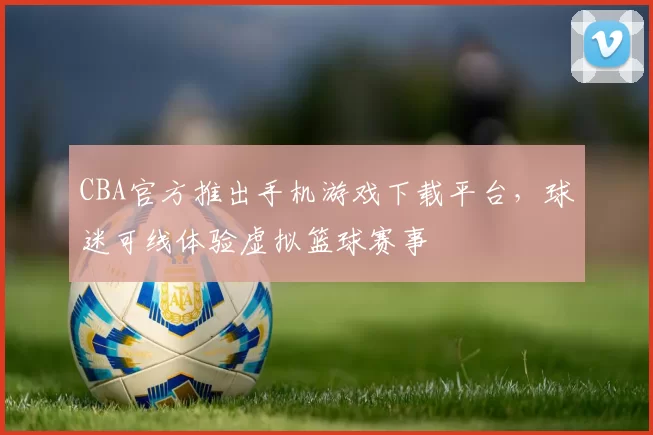 CBA官方推出手机游戏下载平台，球迷可线体验虚拟篮球赛事