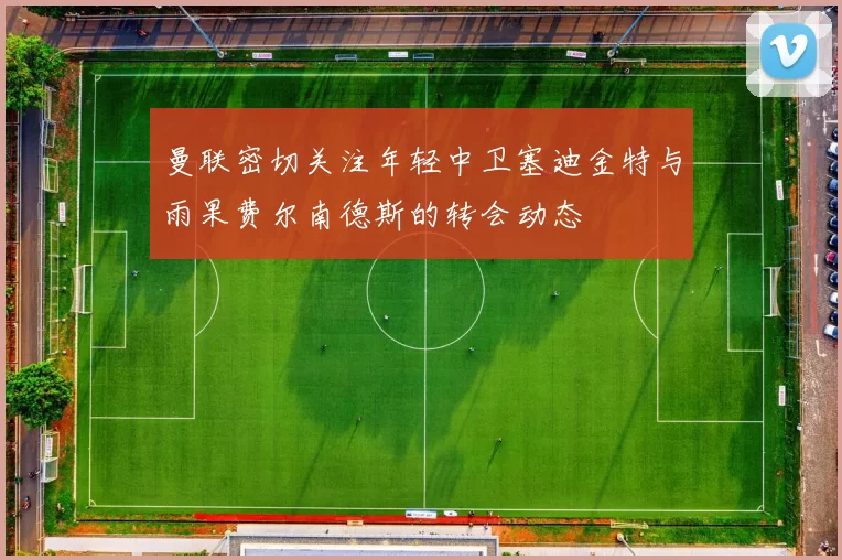 曼联密切关注年轻中卫塞迪金特与雨果费尔南德斯的转会动态