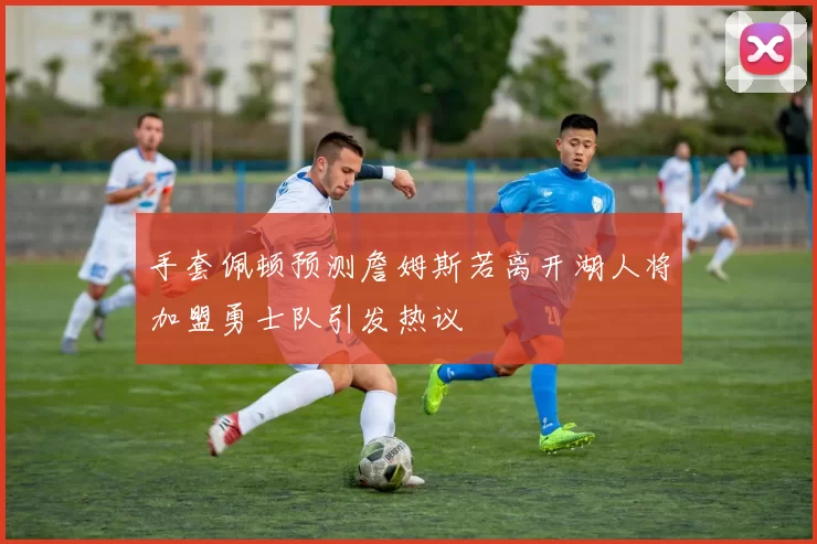 手套佩顿预测詹姆斯若离开湖人将加盟勇士队引发热议