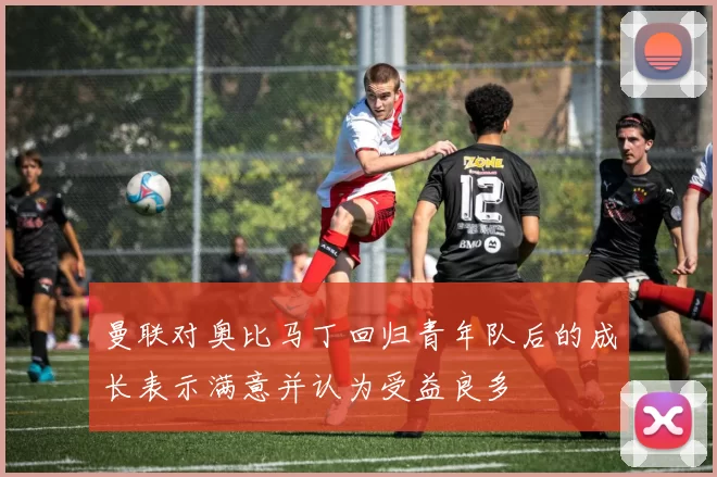 曼联对奥比马丁回归青年队后的成长表示满意并认为受益良多