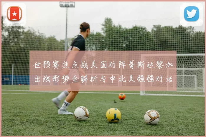世预赛焦点战美国对阵哥斯达黎加出线形势全解析与中北美强强对话