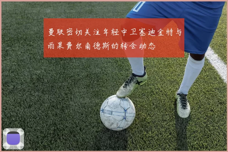 曼联密切关注年轻中卫塞迪金特与雨果费尔南德斯的转会动态