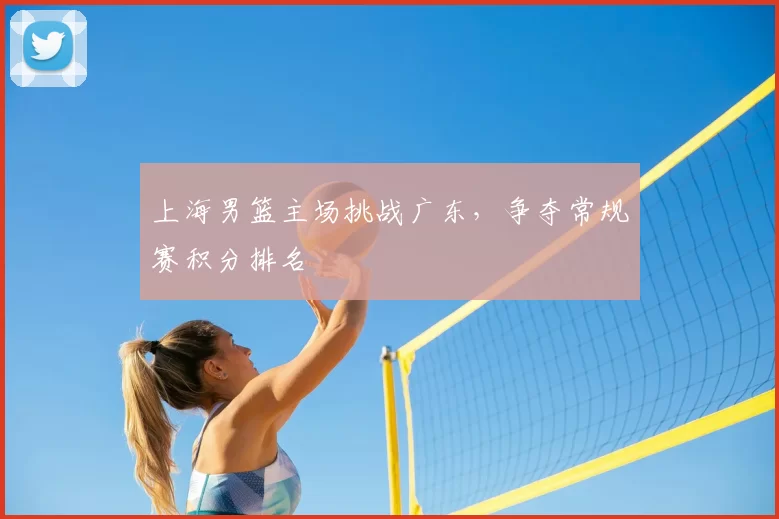 上海男篮主场挑战广东，争夺常规赛积分排名
