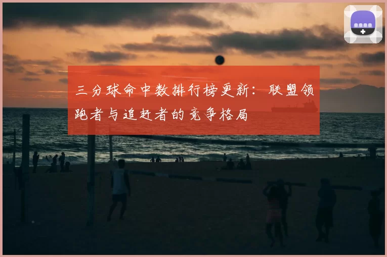 三分球命中数排行榜更新：联盟领跑者与追赶者的竞争格局