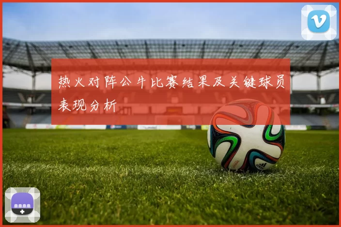 热火对阵公牛比赛结果及关键球员表现分析