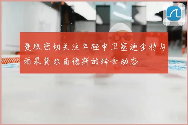 曼联密切关注年轻中卫塞迪金特与雨果费尔南德斯的转会动态