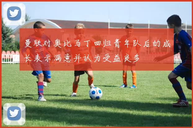 曼联对奥比马丁回归青年队后的成长表示满意并认为受益良多
