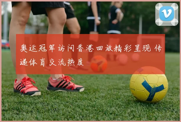 奥运冠军访问香港回放精彩呈现 传递体育交流热度