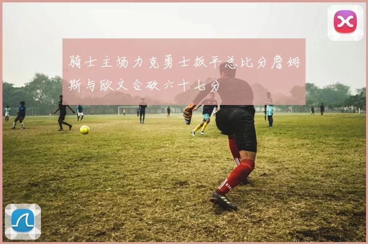 骑士主场力克勇士扳平总比分詹姆斯与欧文合砍六十七分