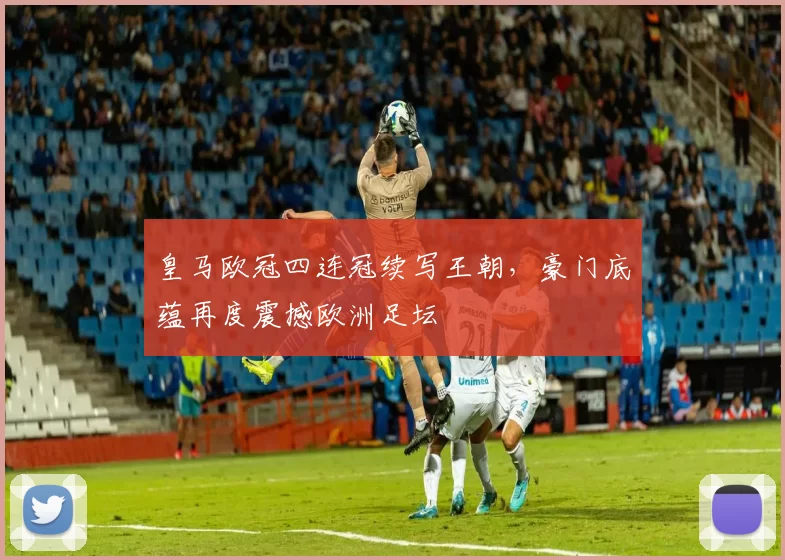 皇马欧冠四连冠续写王朝，豪门底蕴再度震撼欧洲足坛