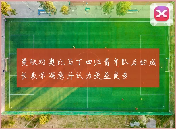 曼联对奥比马丁回归青年队后的成长表示满意并认为受益良多
