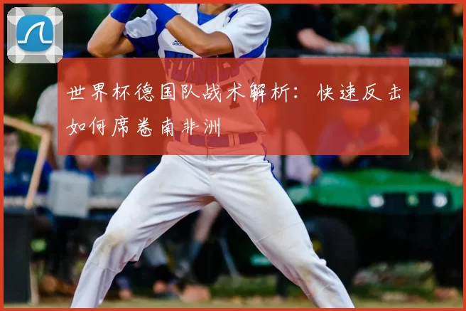 世界杯德国队战术解析：快速反击如何席卷南非洲