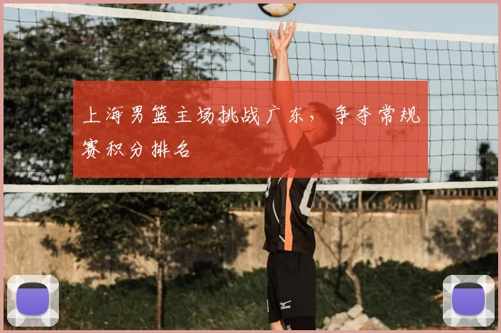 上海男篮主场挑战广东，争夺常规赛积分排名