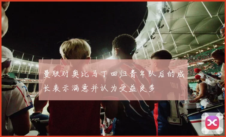 曼联对奥比马丁回归青年队后的成长表示满意并认为受益良多