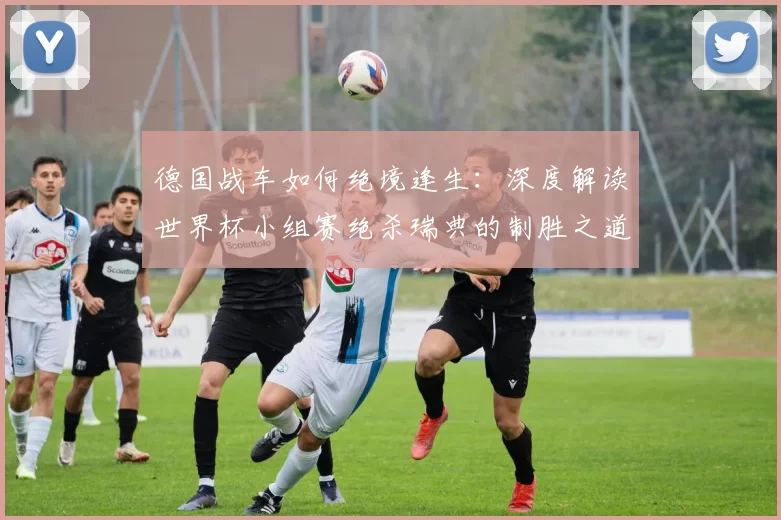 德国战车如何绝境逢生：深度解读世界杯小组赛绝杀瑞典的制胜之道