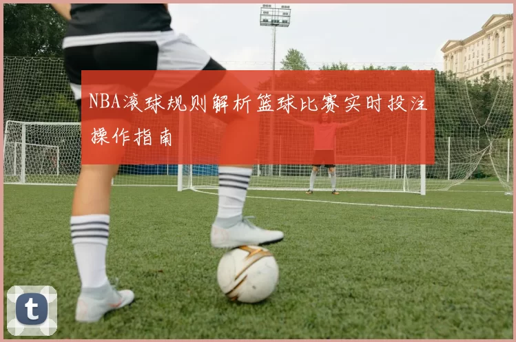 NBA滚球规则解析篮球比赛实时投注操作指南