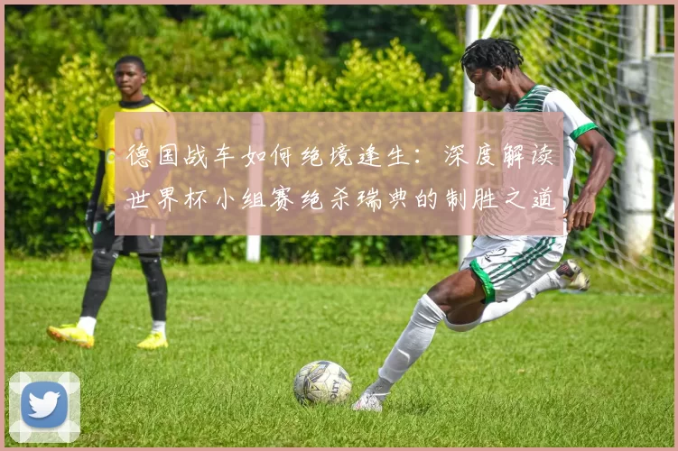 德国战车如何绝境逢生：深度解读世界杯小组赛绝杀瑞典的制胜之道
