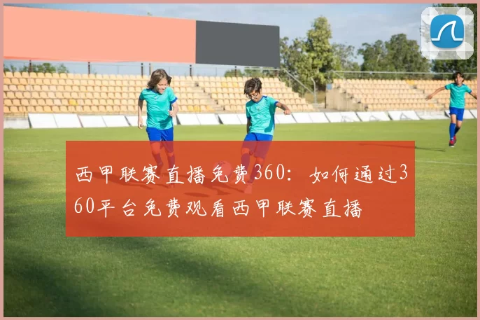 西甲联赛直播免费360：如何通过360平台免费观看西甲联赛直播