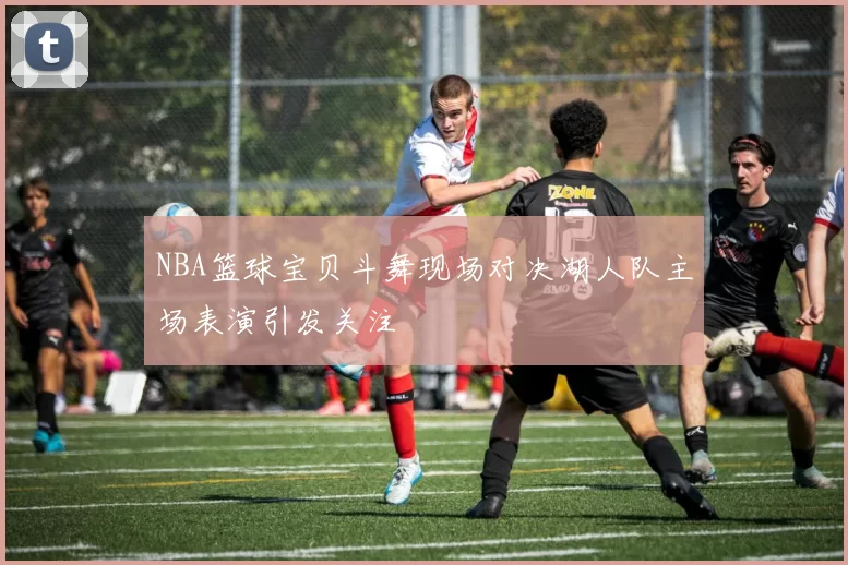 NBA篮球宝贝斗舞现场对决湖人队主场表演引发关注