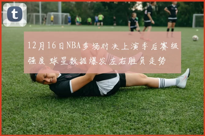 12月16日NBA多场对决上演季后赛级强度 球星数据爆发左右胜负走势