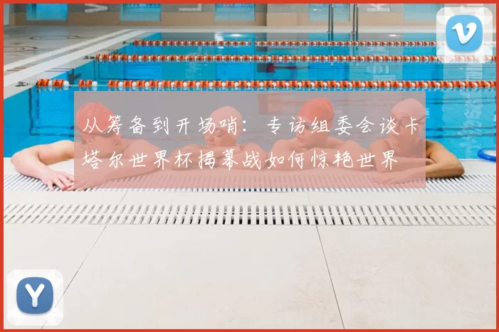 从筹备到开场哨：专访组委会谈卡塔尔世界杯揭幕战如何惊艳世界