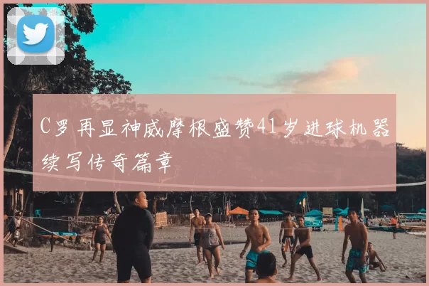 C罗再显神威摩根盛赞41岁进球机器续写传奇篇章