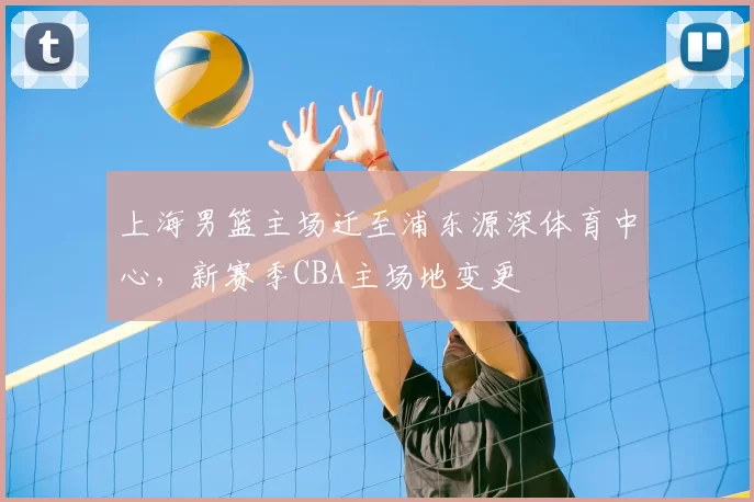 上海男篮主场迁至浦东源深体育中心，新赛季CBA主场地变更
