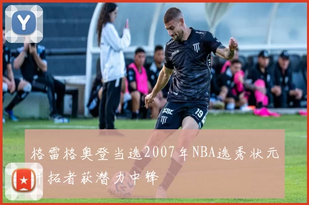 格雷格奥登当选2007年NBA选秀状元开拓者获潜力中锋