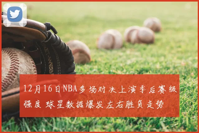 12月16日NBA多场对决上演季后赛级强度 球星数据爆发左右胜负走势