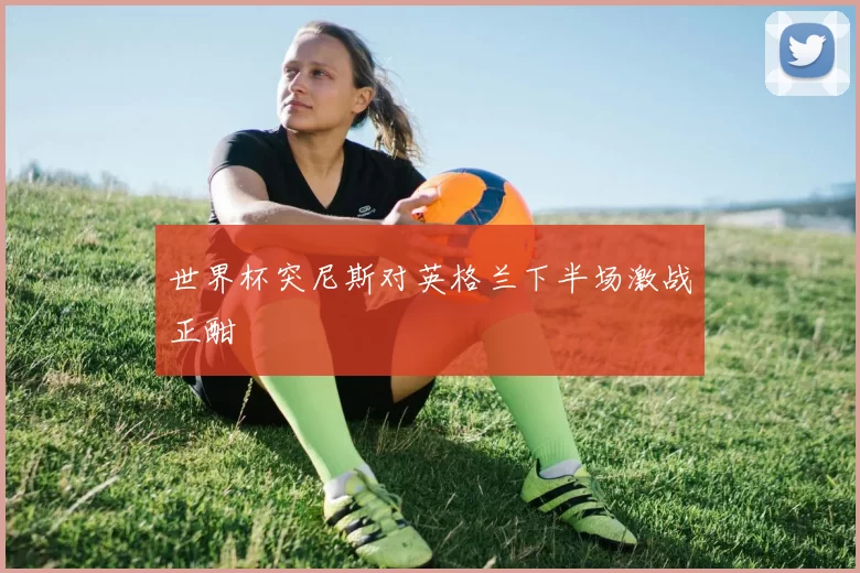 世界杯突尼斯对英格兰下半场激战正酣