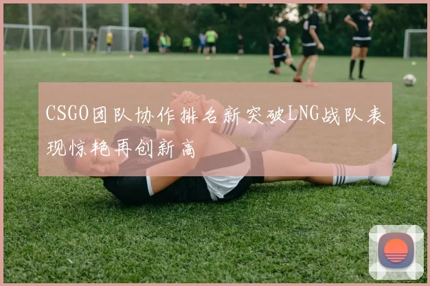 CSGO团队协作排名新突破LNG战队表现惊艳再创新高
