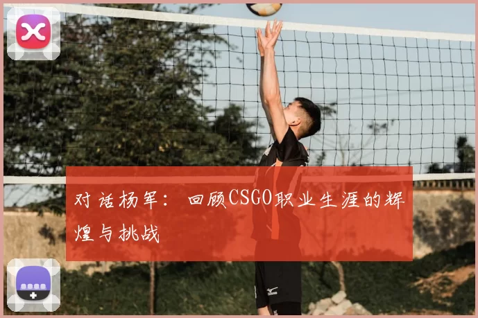 对话杨军：回顾CSGO职业生涯的辉煌与挑战