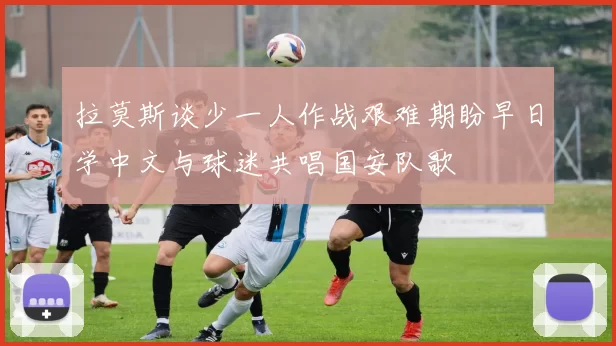 拉莫斯谈少一人作战艰难期盼早日学中文与球迷共唱国安队歌