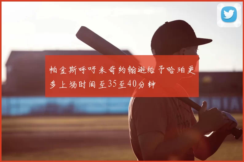 帕金斯呼吁米奇约翰逊给予哈珀更多上场时间至35至40分钟