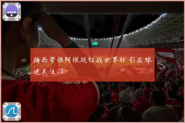 梅西带领阿根廷征战世界杯 引发球迷关注_1