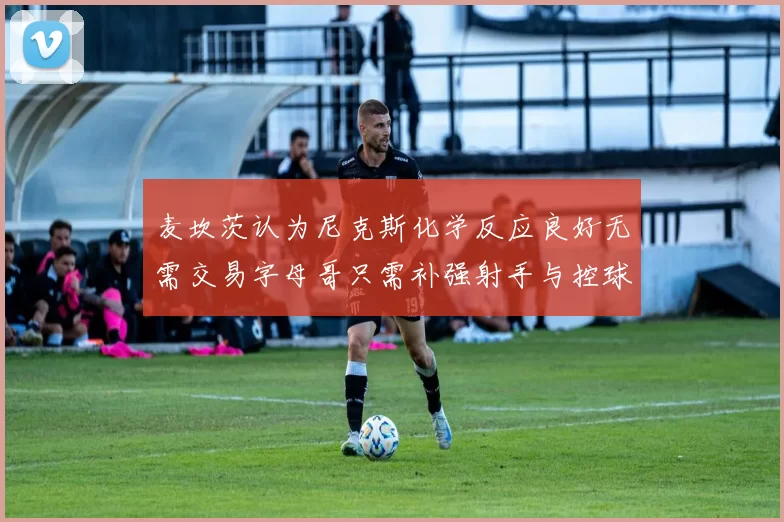 麦坎茨认为尼克斯化学反应良好无需交易字母哥只需补强射手与控球手
