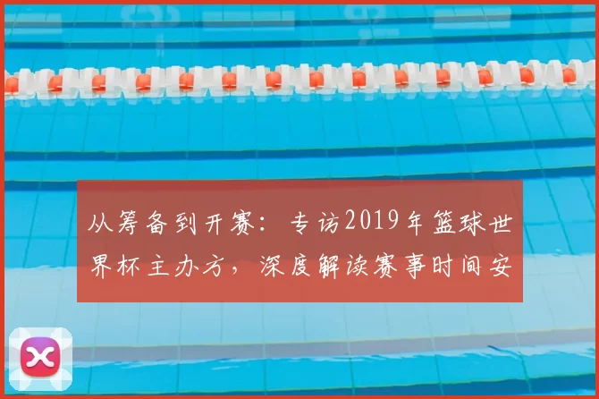 从筹备到开赛:专访2019年篮球世界杯主办方,深度解读赛事时间安排