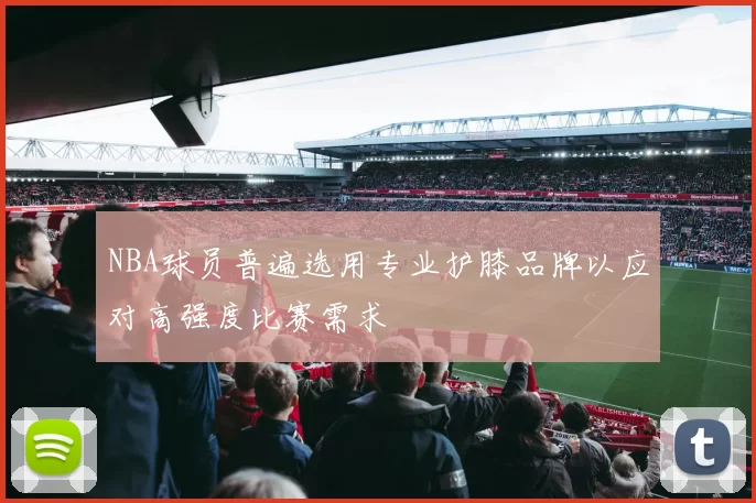 NBA球员普遍选用专业护膝品牌以应对高强度比赛需求