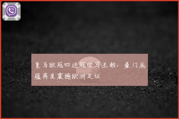 皇马欧冠四连冠续写王朝,豪门底蕴再度震撼欧洲足坛