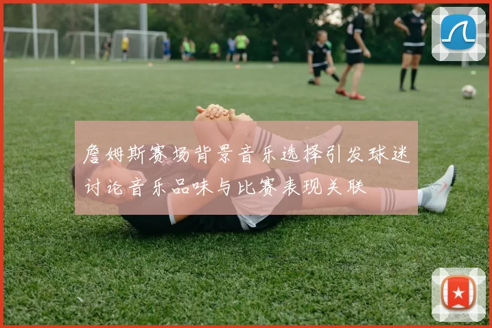 詹姆斯赛场背景音乐选择引发球迷讨论音乐品味与比赛表现关联