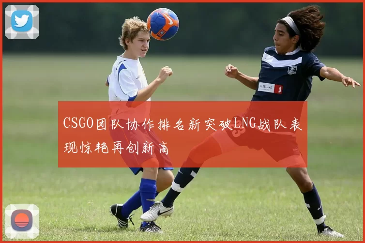 CSGO团队协作排名新突破LNG战队表现惊艳再创新高