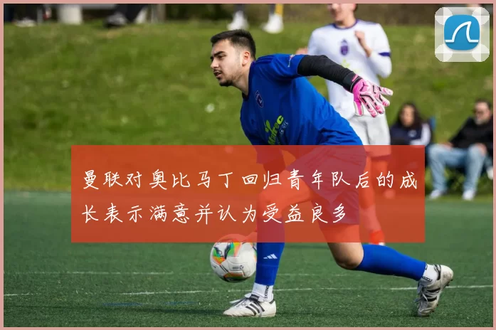 曼联对奥比马丁回归青年队后的成长表示满意并认为受益良多