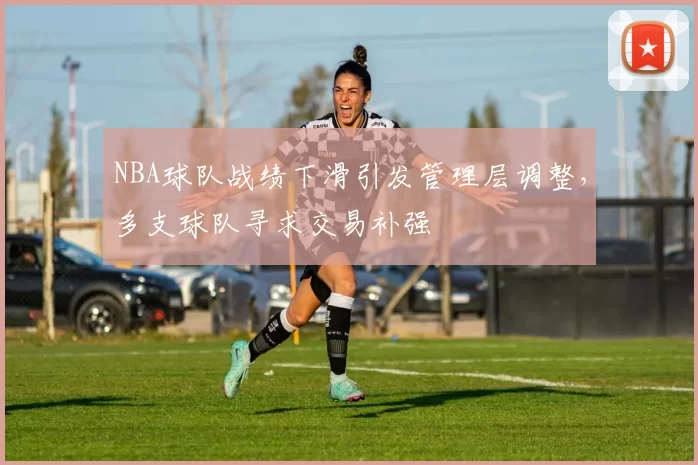 NBA球队战绩下滑引发管理层调整,多支球队寻求交易补强