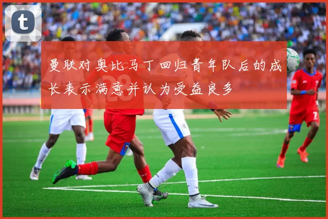曼联对奥比马丁回归青年队后的成长表示满意并认为受益良多