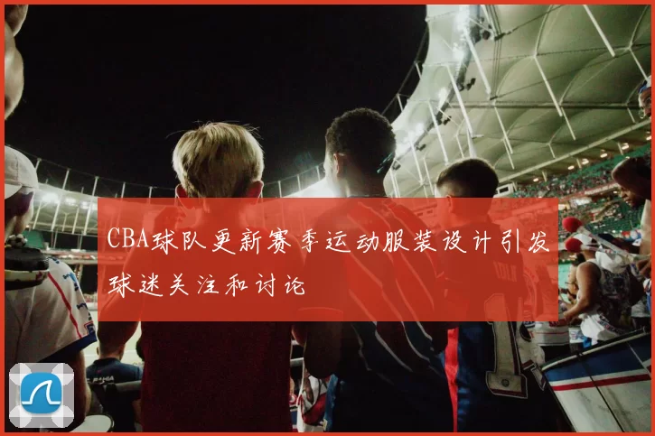 CBA球队更新赛季运动服装设计引发球迷关注和讨论