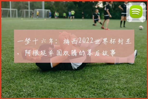 一梦十六年：梅西2022世界杯封王，阿根廷举国欢腾的幕后故事